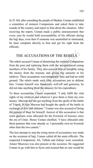 142
In 35 AH, after consulting the people of Madina, Usman established
a committee of eminent Companions and asked them to take
rounds of the country and report to him about the situation. After
receiving the report, Usman made a public announcement that
every year he would hold accountability of his officials during
the hajj days, even then if someone was unsatisfied or mistreated,
he must complain directly to him and get his right from the
officials.
THE ACCUSATIONS OF THE REBELS
The rebels accused Usman of dismissing the eminent Companions
from the post and replacing them with the inexperienced young
members of his family. They also accused him of unrightly using
the money from the treasury and giving big amounts to his
relatives. These accusations were completely false and had no solid
ground. The rebels made such false accusations just to defame
him. Usman himself was financially well-off and generous, he
did not take anything from the treasury for his expenditure.
To these accusations Usman responded, “I only fulfil the vital
rights of my relatives and whatever I give them is from my own
money. Marwan did not get anything from the spoils of the battle
of Tripoli. In fact Marwan had bought the spoils of the battle in
exchange of five lakh dirhams.” Usman was also accused of fixing
the pasture of Baqi for himself. Answer of this accusation is that
some pastures were allocated for the livestock of treasury since
the era of Umar. Hence Usman clarified, “I have allocated only
those pastures that were already so. I personally own no livestock
other than the two camels.”
The last attempt to stop the rising storm of accusations was made
on the occasion of hajj. Usman called all the main officials. The
respected Companions Ali, Talhah and Zubayr were consulted.
Ameer Muawiya was also present at the occasion. He suggested
Usman to go with him to Syria and assured that no one would be
 