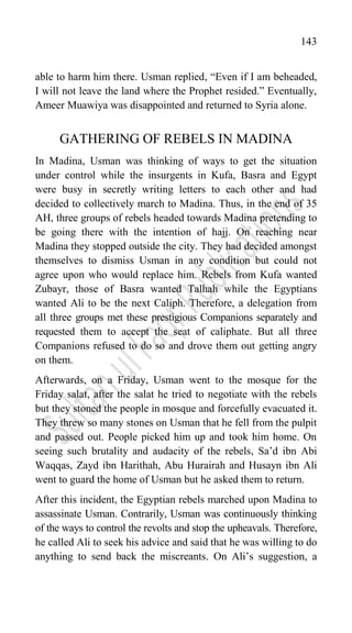 143
able to harm him there. Usman replied, “Even if I am beheaded,
I will not leave the land where the Prophet resided.” Eventually,
Ameer Muawiya was disappointed and returned to Syria alone.
GATHERING OF REBELS IN MADINA
In Madina, Usman was thinking of ways to get the situation
under control while the insurgents in Kufa, Basra and Egypt
were busy in secretly writing letters to each other and had
decided to collectively march to Madina. Thus, in the end of 35
AH, three groups of rebels headed towards Madina pretending to
be going there with the intention of hajj. On reaching near
Madina they stopped outside the city. They had decided amongst
themselves to dismiss Usman in any condition but could not
agree upon who would replace him. Rebels from Kufa wanted
Zubayr, those of Basra wanted Talhah while the Egyptians
wanted Ali to be the next Caliph. Therefore, a delegation from
all three groups met these prestigious Companions separately and
requested them to accept the seat of caliphate. But all three
Companions refused to do so and drove them out getting angry
on them.
Afterwards, on a Friday, Usman went to the mosque for the
Friday salat, after the salat he tried to negotiate with the rebels
but they stoned the people in mosque and forcefully evacuated it.
They threw so many stones on Usman that he fell from the pulpit
and passed out. People picked him up and took him home. On
seeing such brutality and audacity of the rebels, Sa‟d ibn Abi
Waqqas, Zayd ibn Harithah, Abu Hurairah and Husayn ibn Ali
went to guard the home of Usman but he asked them to return.
After this incident, the Egyptian rebels marched upon Madina to
assassinate Usman. Contrarily, Usman was continuously thinking
of the ways to control the revolts and stop the upheavals. Therefore,
he called Ali to seek his advice and said that he was willing to do
anything to send back the miscreants. On Ali‟s suggestion, a
 