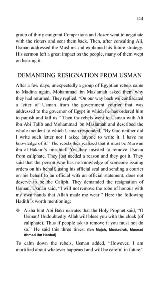 144
group of thirty emigrant Companions and Ansar went to negotiate
with the rioters and sent them back. Then, after consulting Ali,
Usman addressed the Muslims and explained his future strategy.
His sermon left a great impact on the people, many of them wept
on hearing it.
DEMANDING RESIGNATION FROM USMAN
After a few days, unexpectedly a group of Egyptian rebels came
to Madina again. Mohammad ibn Maslamah asked them why
they had returned. They replied, “On our way back we confiscated
a letter of Usman from the government courier that was
addressed to the governor of Egypt in which he has ordered him
to punish and kill us.” Then the rebels went to Usman with Ali
ibn Abi Talib and Mohammad ibn Maslamah and described the
whole incident to which Usman responded, “By God neither did
I write such letter nor I asked anyone to write it. I have no
knowledge of it.” The rebels then realized that it must be Marwan
ibn al-Hakam‟s mischief. Yet they insisted to remove Usman
from caliphate. They just needed a reason and they got it. They
said that the person who has no knowledge of someone issuing
orders on his behalf, using his official seal and sending a courier
on his behalf to an official with an official statement, does not
deserve to be the Caliph. They demanded the resignation of
Usman. Usman said, “I will not remove the robe of honour with
my own hands that Allah made me wear.” Here the following
Hadith is worth mentioning:
 Aisha bint Abi Bakr narrates that the Holy Prophet said, “O
Usman! Undoubtedly Allah will bless you with the cloak (of
caliphate). Thus if people ask to remove it you must not do
so.” He said this three times. (Ibn Majah, Mustadrak, Musnad
Ahmad ibn Hanbal)
To calm down the rebels, Usman added, “However, I am
mortified about whatever happened and will be careful in future.”
 