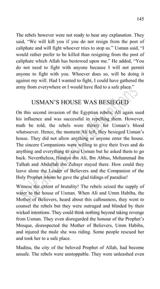 145
The rebels however were not ready to hear any explanation. They
said, “We will kill you if you do not resign from the post of
caliphate and will fight whoever tries to stop us.” Usman said, “I
would rather prefer to be killed than resigning from the post of
caliphate which Allah has bestowed upon me.” He added, “You
do not need to fight with anyone because I will not permit
anyone to fight with you. Whoever does so, will be doing it
against my will. Had I wanted to fight, I could have gathered the
army from everywhere or I would have fled to a safe place.”
USMAN‟S HOUSE WAS BESIEGED
On this second invasion of the Egyptian rebels, Ali again used
his influence and was successful in repelling them. However,
truth be told, the rebels were thirsty for Usman‟s blood
whatsoever. Hence, the moment Ali left, they besieged Usman‟s
house. They did not allow anything or anyone enter the house.
The sincere Companions were willing to give their lives and do
anything and everything to save Usman but he asked them to go
back. Nevertheless, Husayn ibn Ali, Ibn Abbas, Mohammad ibn
Talhah and Abdullah ibn Zubayr stayed there. How could they
leave alone the Leader of Believers and the Companion of the
Holy Prophet whom he gave the glad tidings of paradise!
Witness the extent of brutality! The rebels seized the supply of
water to the house of Usman. When Ali and Umm Habiba, the
Mother of Believers, heard about this callousness, they went to
counsel the rebels but they were outraged and blinded by their
wicked intentions. They could think nothing beyond taking revenge
from Usman. They even disregarded the honour of the Prophet‟s
Mosque, disrespected the Mother of Believers, Umm Habiba,
and injured the mule she was riding. Some people rescued her
and took her to a safe place.
Madina, the city of the beloved Prophet of Allah, had become
unsafe. The rebels were unstoppable. They were unleashed even
 