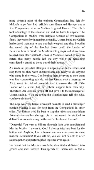 146
more because most of the eminent Companions had left for
Makkah to perform hajj. Ali, his sons Hasan and Husayn, and a
few Companions were in Madina to guard Usman. The rebels
took advantage of the situation and did not listen to anyone. The
Companions in Madina were helpless because of two reasons,
firstly they were few in number, secondly, Usman being the Caliph
had ordered them not to take out their weapons and shed blood in
the sacred city of the Prophet. How could the Leader of
Believers bear to divide the Muslims into groups and allow them
to shed each other‟s blood! Chaos in Madina elevated to such an
extent that many people left the city while the remaining
considered it unsafe to come out of their houses.
Ali made all possible attempts to negotiate with the rebels and
stop them but they were uncontrollable and ready to kill anyone
who came in their way. Confronting them or trying to stop them
was like committing suicide. At last Usman sent a message to
Ali to meet him. Ali of course decided to answer the call of the
Leader of Believers but the rebels stopped him forcefully.
Therefore, Ali took his turban off and gave it to the messenger of
Usman saying, “You are seeing the situation here, tell him what
you have observed.”
The siege was very fierce, it was not possible to send a messenger
outside Madina to ask for help from the Companions in other
cities. Yet Usman tried his best to stop the rebels and save Islam
from an irreversible damage. As a last resort, he decided to
deliver a sermon standing on the roof of his house. He said:
“O people! You want to kill me although I am your guardian and
Muslim brother. I swear to God! I always tried my best for the
betterment. Anyhow, I am a human and made mistakes in some
matters. Remember! If you kill me, you will not be able to offer
salat together and perform jihad together ever again.”
He meant that the Muslims would be disunited and divided into
groups and sects forever. This speech of Usman was in fact a
 