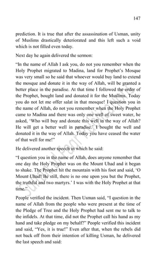 147
prediction. It is true that after the assassination of Usman, unity
of Muslims drastically deteriorated and this left such a void
which is not filled even today.
Next day he again delivered the sermon:
“In the name of Allah I ask you, do not you remember when the
Holy Prophet migrated to Madina, land for Prophet‟s Mosque
was very small so he said that whoever would buy land to extend
the mosque and donate it in the way of Allah, will be granted a
better place in the paradise. At that time I followed the order of
the Prophet, bought land and donated it for the Muslims. Today
you do not let me offer salat in that mosque! I question you in
the name of Allah, do not you remember when the Holy Prophet
came to Madina and there was only one well of sweet water, he
asked, „Who will buy and donate this well in the way of Allah?
He will get a better well in paradise.‟ I bought the well and
donated it in the way of Allah. Today you have ceased the water
of that well for me!”
He delivered another speech in which he said:
“I question you in the name of Allah, does anyone remember that
one day the Holy Prophet was on the Mount Uhad and it began
to shake. The Prophet hit the mountain with his foot and said, „O
Mount Uhad! Be still, there is no one upon you but the Prophet,
the truthful and two martyrs.‟ I was with the Holy Prophet at that
time.”
People verified the incident. Then Usman said, “I question in the
name of Allah from the people who were present at the time of
the Pledge of Tree and the Holy Prophet had sent me to talk to
the infidels. At that time, did not the Prophet call his hand as my
hand and take pledge on my behalf?” People verified this incident
and said, “Yes, it is true!” Even after that, when the rebels did
not back off from their intention of killing Usman, he delivered
the last speech and said:
 