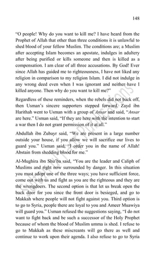 148
“O people! Why do you want to kill me? I have heard from the
Prophet of Allah that other than three conditions it is unlawful to
shed blood of your fellow Muslim. The conditions are; a Muslim
after accepting Islam becomes an apostate, indulges in adultery
after being purified or kills someone and then is killed as a
compensation. I am clear of all three accusations. By God! Ever
since Allah has guided me to righteousness, I have not liked any
religion in comparison to my religion Islam. I did not indulge in
any wrong deed even when I was ignorant and neither have I
killed anyone. Then why do you want to kill me?”
Regardless of these reminders, when the rebels did not back off,
then Usman‟s sincere supporters stepped forward. Zayd ibn
Harithah went to Usman with a group of Ansar and said, “Ansar
are here.” Usman said, “If they are here with the intention to start
a war then I do not grant permission of it at all.”
Abdullah ibn Zubayr said, “We are present in a large number
outside your house, if you allow we will sacrifice our lives to
guard you.” Usman said, “I order you in the name of Allah!
Abstain from shedding blood for me.”
Al-Mughira ibn Shu‟ba said, “You are the leader and Caliph of
Muslims and right now surrounded by danger. In this situation
you must adopt one of the three ways; you have sufficient force,
come out with us and fight as you are the righteous and they are
the wrongdoers. The second option is that let us break open the
back door for you since the front door is besieged, and go to
Makkah where people will not fight against you. Third option is
to go to Syria, people there are loyal to you and Ameer Muawiya
will guard you.” Usman refused the suggestions saying, “I do not
want to fight back and be such a successor of the Holy Prophet
because of whom the blood of Muslim umma is shed. I refuse to
go to Makkah as these miscreants will go there as well and
continue to work upon their agenda. I also refuse to go to Syria
 
