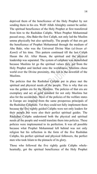 14
deprived them of the beneficence of the Holy Prophet by not
sending them in his era. Well! Allah Almighty cannot be unfair.
The spiritual beneficence of the Holy Prophet at first transferred
from him to the Rashidun Caliphs. When Prophet Mohammad
passed away, Abu Bakr-the first Caliph, not only led the Muslim
umma physically but also spiritually. The people of that era got
the beneficence of Prophet Mohammad through the medium of
Abu Bakr, who was the Universal Divine Man (al-Insan al-
Kamil) of his time. This pattern continued till the last Caliph
Hasan ibn Ali. After Hasan, the spiritual and the physical
leadership was separated. The system of caliphate was demolished
because Muslims let go the spiritual values they got from the
Holy Prophet and latched onto the worldliness. Muslims chose
world over the Divine proximity, this led to the downfall of the
Muslims.
The policies that the Rashidun Caliphs put in place met the
spiritual and physical needs of the people. This is why that era
was the golden era for the Muslims. The policies of that era are
exemplary and act as gold standard for not only Muslims but
also for the occidentals. Most of the policies of the welfare states
in Europe are inspired from the same prosperous principals of
the Rashidun Caliphate. Yet they could not fully implement them
because the five rightly guided Caliphs were not only leaders for
their people but were also their perfect spiritual guides. The
Rashidun Caliphs understood both the physical and spiritual
needs of the people and would translate them into policies. These
policies were implemented to its perfection. It was all possible
because what Prophet Mohammad left behind was not only
religion but his reflection in the form of the five Rashidun
Caliphs, his perfect spiritual and physical followers, the perfect
men who took Islam to the pinnacle of its glory.
Those who followed the five rightly guide Caliphs whole-
heartedly, got the spiritual beneficence of the Holy Prophet
 