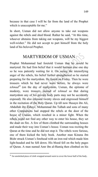 149
because in that case I will be far from the land of the Prophet
which is unacceptable for me.”
In short, Usman did not allow anyone to take out weapons
against the rebels and shed blood. Rather he said, “At this time,
whoever abstains from taking out weapons, will be my biggest
well-wisher.” He did not accept to part himself from the holy
land of his beloved Prophet.
MARTYRDOM OF USMAN
Prophet Mohammad had foretold Usman that he would be
martyred. He had firm belief that it would become true one day
so he was patiently waiting for it. On seeing the intensifying
anger of the rebels, his belief further strengthened so he started
preparing for the martyrdom. He fasted on Friday. Then he wore
trousers which he had never worn before, he always wore
tehmad30
(on the day of martyrdom, Usman, the epitome of
modesty, wore trousers instead of tehmad so that during
martyrdom any of his private body parts may not be accidently
exposed). He also released twenty slaves and engrossed himself
in the recitation of the Holy Quran. Up till now Husayn ibn Ali,
Abdullah ibn Zubayr, Mohammad ibn Talhah and sons of many
other Companions had stopped the rebels at the door of the
house of Usman, which resulted in a minor fight. When the
rebels could not find any other way to enter his house, they set
the door on fire. A few of them climbed the surrounding houses
and made their way into Usman‟s house. Usman was reciting the
Quran at the time and he did not stop it. The rebels were furious,
one of them kicked the holy book. Another man Kinana ibn
Bishr struck Usman‟s forehead with an iron rod which made him
light-headed and he fell down. His blood fell on the holy pages
of Quran. A man named Amr ibn al-Hamiq then climbed on his
30
An unstitched piece of cloth wrapped around waist to cover the lower half of the body.
 