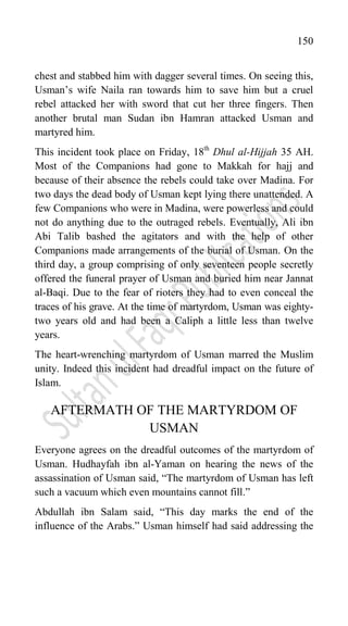 150
chest and stabbed him with dagger several times. On seeing this,
Usman‟s wife Naila ran towards him to save him but a cruel
rebel attacked her with sword that cut her three fingers. Then
another brutal man Sudan ibn Hamran attacked Usman and
martyred him.
This incident took place on Friday, 18th
Dhul al-Hijjah 35 AH.
Most of the Companions had gone to Makkah for hajj and
because of their absence the rebels could take over Madina. For
two days the dead body of Usman kept lying there unattended. A
few Companions who were in Madina, were powerless and could
not do anything due to the outraged rebels. Eventually, Ali ibn
Abi Talib bashed the agitators and with the help of other
Companions made arrangements of the burial of Usman. On the
third day, a group comprising of only seventeen people secretly
offered the funeral prayer of Usman and buried him near Jannat
al-Baqi. Due to the fear of rioters they had to even conceal the
traces of his grave. At the time of martyrdom, Usman was eighty-
two years old and had been a Caliph a little less than twelve
years.
The heart-wrenching martyrdom of Usman marred the Muslim
unity. Indeed this incident had dreadful impact on the future of
Islam.
AFTERMATH OF THE MARTYRDOM OF
USMAN
Everyone agrees on the dreadful outcomes of the martyrdom of
Usman. Hudhayfah ibn al-Yaman on hearing the news of the
assassination of Usman said, “The martyrdom of Usman has left
such a vacuum which even mountains cannot fill.”
Abdullah ibn Salam said, “This day marks the end of the
influence of the Arabs.” Usman himself had said addressing the
 