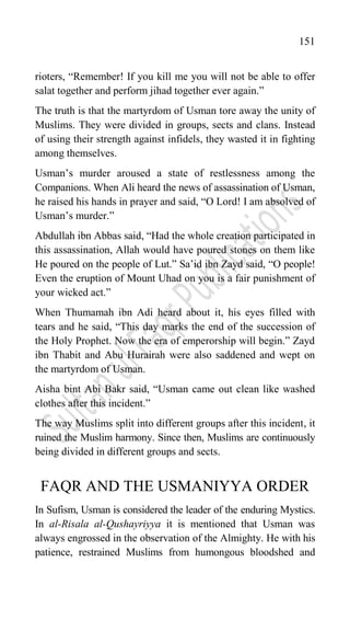 151
rioters, “Remember! If you kill me you will not be able to offer
salat together and perform jihad together ever again.”
The truth is that the martyrdom of Usman tore away the unity of
Muslims. They were divided in groups, sects and clans. Instead
of using their strength against infidels, they wasted it in fighting
among themselves.
Usman‟s murder aroused a state of restlessness among the
Companions. When Ali heard the news of assassination of Usman,
he raised his hands in prayer and said, “O Lord! I am absolved of
Usman‟s murder.”
Abdullah ibn Abbas said, “Had the whole creation participated in
this assassination, Allah would have poured stones on them like
He poured on the people of Lut.” Sa‟id ibn Zayd said, “O people!
Even the eruption of Mount Uhad on you is a fair punishment of
your wicked act.”
When Thumamah ibn Adi heard about it, his eyes filled with
tears and he said, “This day marks the end of the succession of
the Holy Prophet. Now the era of emperorship will begin.” Zayd
ibn Thabit and Abu Hurairah were also saddened and wept on
the martyrdom of Usman.
Aisha bint Abi Bakr said, “Usman came out clean like washed
clothes after this incident.”
The way Muslims split into different groups after this incident, it
ruined the Muslim harmony. Since then, Muslims are continuously
being divided in different groups and sects.
FAQR AND THE USMANIYYA ORDER
In Sufism, Usman is considered the leader of the enduring Mystics.
In al-Risala al-Qushayriyya it is mentioned that Usman was
always engrossed in the observation of the Almighty. He with his
patience, restrained Muslims from humongous bloodshed and
 