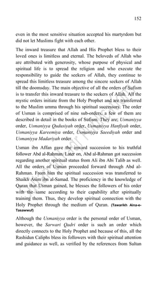 152
even in the most sensitive situation accepted his martyrdom but
did not let Muslims fight with each other.
The inward treasure that Allah and His Prophet bless to their
loved ones is limitless and eternal. The beloveds of Allah who
are attributed with generosity, whose purpose of physical and
spiritual life is to spread the religion and who execute the
responsibility to guide the seekers of Allah, they continue to
spread this limitless treasure among the sincere seekers of Allah
till the doomsday. The main objective of all the orders of Sufism
is to transfer this inward treasure to the seekers of Allah. All the
mystic orders initiate from the Holy Prophet and are transferred
to the Muslim umma through his spiritual successors. The order
of Usman is comprised of nine sub-orders, a few of them are
described in detail in the books of Sufism. They are; Usmaniyya
order, Usmaniyya Qudusiyah order, Usmaniyya Hanfiyah order,
Usmaniyya Kareemiya order, Usmaniyya Saeediyah order and
Usmaniyya Madariyah order.
Usman ibn Affan gave the inward succession to his truthful
follower Abd al-Rahman. Later on, Abd al-Rahman got succession
regarding another spiritual status from Ali ibn Abi Talib as well.
All the orders of Usman proceeded forward through Abd al-
Rahman. From him the spiritual succession was transferred to
Shaikh Asim ibn al-Samad. The proficiency in the knowledge of
Quran that Usman gained, he blesses the followers of his order
with the same according to their capability after spiritually
training them. Thus, they develop spiritual connection with the
Holy Prophet through the medium of Quran. (Tawarikh Aina-e-
Tasawwuf)
Although the Usmaniyya order is the personal order of Usman,
however, the Sarwari Qadri order is such an order which
directly connects to the Holy Prophet and because of this, all the
Rashidun Caliphs bless its followers with their spiritual attention
and guidance as well, as verified by the references from Sultan
 