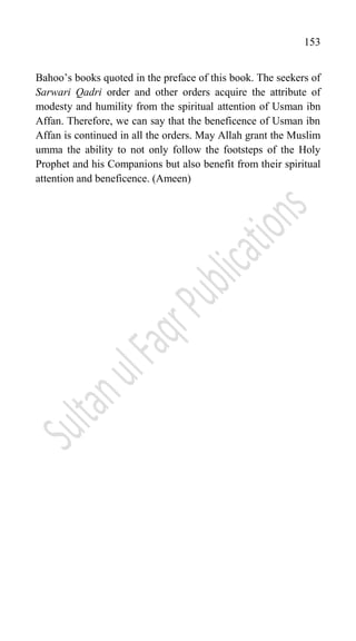 153
Bahoo‟s books quoted in the preface of this book. The seekers of
Sarwari Qadri order and other orders acquire the attribute of
modesty and humility from the spiritual attention of Usman ibn
Affan. Therefore, we can say that the beneficence of Usman ibn
Affan is continued in all the orders. May Allah grant the Muslim
umma the ability to not only follow the footsteps of the Holy
Prophet and his Companions but also benefit from their spiritual
attention and beneficence. (Ameen)
 