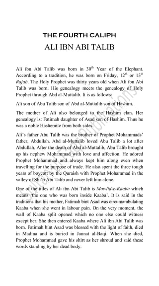 THE FOURTH CALIPH
ALI IBN ABI TALIB
Ali ibn Abi Talib was born in 30th
Year of the Elephant.
According to a tradition, he was born on Friday, 12th
or 13th
Rajab. The Holy Prophet was thirty years old when Ali ibn Abi
Talib was born. His genealogy meets the genealogy of Holy
Prophet through Abd al-Muttalib. It is as follows:
Ali son of Abu Talib son of Abd al-Muttalib son of Hashim.
The mother of Ali also belonged to the Hashim clan. Her
genealogy is: Fatimah daughter of Asad son of Hashim. Thus he
was a noble Hashemite from both sides.
Ali‟s father Abu Talib was the brother of Prophet Mohammads‟
father, Abdullah. Abd al-Muttalib loved Abu Talib a lot after
Abdullah. After the death of Abd al-Muttalib, Abu Talib brought
up his nephew Mohammad with love and affection. He adored
Prophet Mohammad and always kept him along even when
travelling for the purpose of trade. He also spent the three tough
years of boycott by the Quraish with Prophet Mohammad in the
valley of Shi‟b Abi Talib and never left him alone.
One of the titles of Ali ibn Abi Talib is Mawlid-e-Kaaba which
means „the one who was born inside Kaaba‟. It is said in the
traditions that his mother, Fatimah bint Asad was circumambulating
Kaaba when she went in labour pain. On the very moment, the
wall of Kaaba split opened which no one else could witness
except her. She then entered Kaaba where Ali ibn Abi Talib was
born. Fatimah bint Asad was blessed with the light of faith, died
in Madina and is buried in Jannat al-Baqi. When she died,
Prophet Mohammad gave his shirt as her shroud and said these
words standing by her dead body:
 