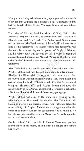 155
“O my mother! May Allah have mercy upon you. After the death
of my mother, you gave me a mother‟s love. You needed clothes
but you bought clothes for me. You were hungry but you fed me
instead.”
The titles of Ali are: Asadullah (Lion of God), Haidar (the
ferocious lion) and Murtaza (the chosen one). His taknonym is
Abu al-Hasan and Abu Turab. The Arabic word Turab means
soil or dust and Abu Turab means „father of soil‟. Ali was really
fond of this teknonym. The reason behind this teknonym was
that once he was sleeping on the ground of Prophet‟s Mosque
and his whole body was covered by soil. Prophet Mohammad
arrived there and upon seeing Ali said, “Wake up O father of soil
(Abu Turab).” From that day onwards, Ali was known with this
teknonym.
Abu Talib had a big family and was financially not sound.
Prophet Mohammad was blessed with stability after marrying
Khadija bint Khuwaylid. He suggested his uncle Abbas that
since Abu Talib was not financially stable, they should help him
out and share his burden. Thus it was decided that Abbas would
bring up his son Jaffar and Prophet Mohammad took the
responsibility of Ali. Ali was exceptionally fortunate to relish the
affection of Prophet Mohammad from a very young age.
Prophet Mohammad came to the world as a blessing for the
whole universe. How could he deprive Abu Talib from his
blessings knowing his financial issues. Abu Talib had taken the
responsibility of Prophet Mohammad‟s brought up after the
death of his mother Aminah and grandfather Abd al-Muttalib. He
had always prioritized his nephew Mohammad‟s needs upon the
needs of his own children.
On the birth of Ali ibn Abi Talib, Prophet Mohammad put his
sacred saliva in his mouth, let him suck his tongue and named
him as well.
 
