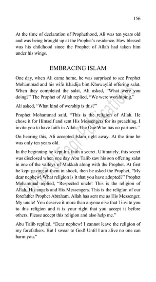 156
At the time of declaration of Prophethood, Ali was ten years old
and was being brought up at the Prophet‟s residence. How blessed
was his childhood since the Prophet of Allah had taken him
under his wings.
EMBRACING ISLAM
One day, when Ali came home, he was surprised to see Prophet
Mohammad and his wife Khadija bint Khuwaylid offering salat.
When they completed the salat, Ali asked, “What were you
doing?” The Prophet of Allah replied, “We were worshiping.”
Ali asked, “What kind of worship is this?”
Prophet Mohammad said, “This is the religion of Allah. He
chose it for Himself and sent His Messengers for its preaching. I
invite you to have faith in Allah- The One Who has no partners.”
On hearing this, Ali accepted Islam right away. At the time he
was only ten years old.
In the beginning he kept his faith a secret. Ultimately, this secret
was disclosed when one day Abu Talib saw his son offering salat
in one of the valleys of Makkah along with the Prophet. At first
he kept gazing at them in shock, then he asked the Prophet, “My
dear nephew! What religion is it that you have adopted?” Prophet
Mohammad replied, “Respected uncle! This is the religion of
Allah, His angels and His Messengers. This is the religion of our
forefather Prophet Abraham. Allah has sent me as His Messenger.
My uncle! You deserve it more than anyone else that I invite you
to this religion and it is your right that you accept it before
others. Please accept this religion and also help me.”
Abu Talib replied, “Dear nephew! I cannot leave the religion of
my forefathers. But I swear to God! Until I am alive no one can
harm you.”
 