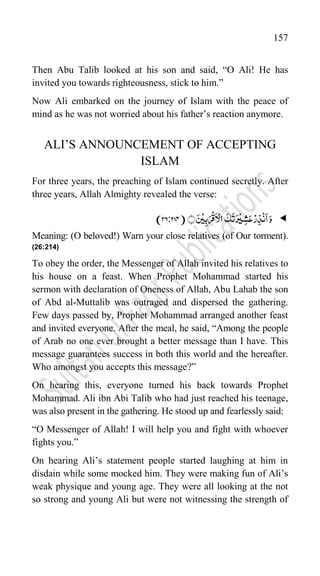 157
Then Abu Talib looked at his son and said, “O Ali! He has
invited you towards righteousness, stick to him.”
Now Ali embarked on the journey of Islam with the peace of
mind as he was not worried about his father‟s reaction anymore.
ALI‟S ANNOUNCEMENT OF ACCEPTING
ISLAM
For three years, the preaching of Islam continued secretly. After
three years, Allah Almighty revealed the verse:

ۡ‫ر‬ِ‫ذ‬
ۡ
‫ن‬
َ
‫ا‬َ‫و‬
َ‫س‬
ۡ
‫ی‬ِ‫ب‬َ‫ر‬
ۡ
‫ق‬
َ
‫ا‬ۡ‫ال‬
َ
‫ک‬
َ
‫ت‬َ‫ر‬
ۡ
‫ی‬ ِ‫ش‬َ‫ع‬
﴾﴿
(
26:274
)
Meaning: (O beloved!) Warn your close relatives (of Our torment).
(26:214)
To obey the order, the Messenger of Allah invited his relatives to
his house on a feast. When Prophet Mohammad started his
sermon with declaration of Oneness of Allah, Abu Lahab the son
of Abd al-Muttalib was outraged and dispersed the gathering.
Few days passed by, Prophet Mohammad arranged another feast
and invited everyone. After the meal, he said, “Among the people
of Arab no one ever brought a better message than I have. This
message guarantees success in both this world and the hereafter.
Who amongst you accepts this message?”
On hearing this, everyone turned his back towards Prophet
Mohammad. Ali ibn Abi Talib who had just reached his teenage,
was also present in the gathering. He stood up and fearlessly said:
“O Messenger of Allah! I will help you and fight with whoever
fights you.”
On hearing Ali‟s statement people started laughing at him in
disdain while some mocked him. They were making fun of Ali‟s
weak physique and young age. They were all looking at the not
so strong and young Ali but were not witnessing the strength of
 