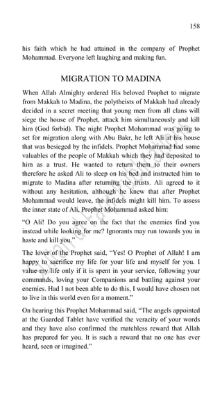 158
his faith which he had attained in the company of Prophet
Mohammad. Everyone left laughing and making fun.
MIGRATION TO MADINA
When Allah Almighty ordered His beloved Prophet to migrate
from Makkah to Madina, the polytheists of Makkah had already
decided in a secret meeting that young men from all clans will
siege the house of Prophet, attack him simultaneously and kill
him (God forbid). The night Prophet Mohammad was going to
set for migration along with Abu Bakr, he left Ali at his house
that was besieged by the infidels. Prophet Mohammad had some
valuables of the people of Makkah which they had deposited to
him as a trust. He wanted to return them to their owners
therefore he asked Ali to sleep on his bed and instructed him to
migrate to Madina after returning the trusts. Ali agreed to it
without any hesitation, although he knew that after Prophet
Mohammad would leave, the infidels might kill him. To assess
the inner state of Ali, Prophet Mohammad asked him:
“O Ali! Do you agree on the fact that the enemies find you
instead while looking for me? Ignorants may run towards you in
haste and kill you.”
The lover of the Prophet said, “Yes! O Prophet of Allah! I am
happy to sacrifice my life for your life and myself for you. I
value my life only if it is spent in your service, following your
commands, loving your Companions and battling against your
enemies. Had I not been able to do this, I would have chosen not
to live in this world even for a moment.”
On hearing this Prophet Mohammad said, “The angels appointed
at the Guarded Tablet have verified the veracity of your words
and they have also confirmed the matchless reward that Allah
has prepared for you. It is such a reward that no one has ever
heard, seen or imagined.”
 