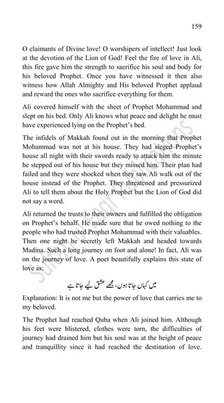 159
O claimants of Divine love! O worshipers of intellect! Just look
at the devotion of the Lion of God! Feel the fire of love in Ali,
this fire gave him the strength to sacrifice his soul and body for
his beloved Prophet. Once you have witnessed it then also
witness how Allah Almighty and His beloved Prophet applaud
and reward the ones who sacrifice everything for them.
Ali covered himself with the sheet of Prophet Mohammad and
slept on his bed. Only Ali knows what peace and delight he must
have experienced lying on the Prophet‟s bed.
The infidels of Makkah found out in the morning that Prophet
Mohammad was not at his house. They had sieged Prophet‟s
house all night with their swords ready to attack him the minute
he stepped out of his house but they missed him. Their plan had
failed and they were shocked when they saw Ali walk out of the
house instead of the Prophet. They threatened and pressurized
Ali to tell them about the Holy Prophet but the Lion of God did
not say a word.
Ali returned the trusts to their owners and fulfilled the obligation
on Prophet‟s behalf. He made sure that he owed nothing to the
people who had trusted Prophet Mohammad with their valuables.
Then one night he secretly left Makkah and headed towards
Madina. Such a long journey on foot and alone! In fact, Ali was
on the journey of love. A poet beautifully explains this state of
love as:
‫ےہ‬‫اجات‬‫ےیل‬‫قشع‬‫ےھجم‬،‫وہں‬‫اجات‬‫اہکں‬‫ںیم‬
Explanation: It is not me but the power of love that carries me to
my beloved.
The Prophet had reached Quba when Ali joined him. Although
his feet were blistered, clothes were torn, the difficulties of
journey had drained him but his soul was at the height of peace
and tranquillity since it had reached the destination of love.
 