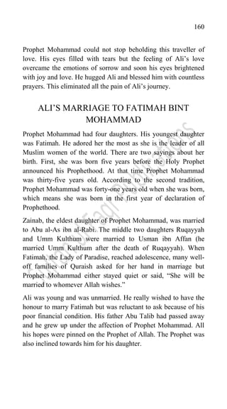 160
Prophet Mohammad could not stop beholding this traveller of
love. His eyes filled with tears but the feeling of Ali‟s love
overcame the emotions of sorrow and soon his eyes brightened
with joy and love. He hugged Ali and blessed him with countless
prayers. This eliminated all the pain of Ali‟s journey.
ALI‟S MARRIAGE TO FATIMAH BINT
MOHAMMAD
Prophet Mohammad had four daughters. His youngest daughter
was Fatimah. He adored her the most as she is the leader of all
Muslim women of the world. There are two sayings about her
birth. First, she was born five years before the Holy Prophet
announced his Prophethood. At that time Prophet Mohammad
was thirty-five years old. According to the second tradition,
Prophet Mohammad was forty-one years old when she was born,
which means she was born in the first year of declaration of
Prophethood.
Zainab, the eldest daughter of Prophet Mohammad, was married
to Abu al-As ibn al-Rabi. The middle two daughters Ruqayyah
and Umm Kulthum were married to Usman ibn Affan (he
married Umm Kulthum after the death of Ruqayyah). When
Fatimah, the Lady of Paradise, reached adolescence, many well-
off families of Quraish asked for her hand in marriage but
Prophet Mohammad either stayed quiet or said, “She will be
married to whomever Allah wishes.”
Ali was young and was unmarried. He really wished to have the
honour to marry Fatimah but was reluctant to ask because of his
poor financial condition. His father Abu Talib had passed away
and he grew up under the affection of Prophet Mohammad. All
his hopes were pinned on the Prophet of Allah. The Prophet was
also inclined towards him for his daughter.
 