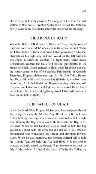 163
blessed Harithah with prayers. Ali along with his wife Fatimah
shifted to that house. Prophet Mohammad settled the fortunate
newly-weds in the new house under the shelter of his blessings.
THE ARENA OF BADR
When the Battle of Badr started, Utbah and Shaybah, the sons of
Rabi‟ah, from the infidels‟ side came in the arena for duel. Walid
ibn Utbah followed them with pride. Utbah positioned his brother
Shaybah on his right side and son Walid on the left side and
challenged Muslims to combat. To fight them, three Ansar
Companions entered the battlefield raising the slogans in the
praise of Allah. Utbah refused to fight when he found out that
the Ansar came to battlefield against him instead of Quraish.
Therefore, Prophet Mohammad sent Ali ibn Abi Talib, Hamza
ibn Abd al-Muttalib and Ubaydah ibn al-Harith to combat them.
In no time, Ali killed Walid and Hamza cut Shaybah‟s head off.
Ubaydah and Utbah were still fighting. Ali attacked Utbah like a
fierce lion. Then it felt as if lightning struck Utbah who was seen
dead on the field of Badr.
THE BATTLE OF UHAD
In the Battle of Uhad Prophet Mohammad had assigned Mus‟ab
ibn Umayr to carry the Muslim flag. He like a solid rock was
firmly holding the flag when someone attacked and his right
hand holding the flag was severed. He then held the flag in his
left hand. When his left hand was also severed, he held the flag
against his chest with his arms but did not let it fall. Prophet
Mohammad was witnessing his valour and devotion towards
Islam. When he was martyred, the Prophet ordered Ali to hold
the Islamic flag. Ali held the flag and filled with the zeal to
combat, valiantly raised the slogan, “I am the one to destruct the
false.” Meanwhile, Ali heard the bawl of Talha ibn Talha, the
 