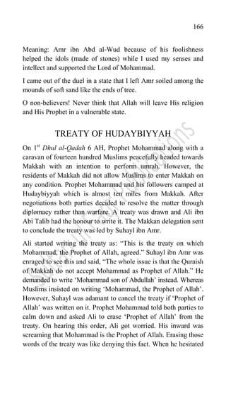 166
Meaning: Amr ibn Abd al-Wud because of his foolishness
helped the idols (made of stones) while I used my senses and
intellect and supported the Lord of Mohammad.
I came out of the duel in a state that I left Amr soiled among the
mounds of soft sand like the ends of tree.
O non-believers! Never think that Allah will leave His religion
and His Prophet in a vulnerable state.
TREATY OF HUDAYBIYYAH
On 1st
Dhul al-Qadah 6 AH, Prophet Mohammad along with a
caravan of fourteen hundred Muslims peacefully headed towards
Makkah with an intention to perform umrah. However, the
residents of Makkah did not allow Muslims to enter Makkah on
any condition. Prophet Mohammad and his followers camped at
Hudaybiyyah which is almost ten miles from Makkah. After
negotiations both parties decided to resolve the matter through
diplomacy rather than warfare. A treaty was drawn and Ali ibn
Abi Talib had the honour to write it. The Makkan delegation sent
to conclude the treaty was led by Suhayl ibn Amr.
Ali started writing the treaty as: “This is the treaty on which
Mohammad, the Prophet of Allah, agreed.” Suhayl ibn Amr was
enraged to see this and said, “The whole issue is that the Quraish
of Makkah do not accept Mohammad as Prophet of Allah.” He
demanded to write „Mohammad son of Abdullah‟ instead. Whereas
Muslims insisted on writing „Mohammad, the Prophet of Allah‟.
However, Suhayl was adamant to cancel the treaty if „Prophet of
Allah‟ was written on it. Prophet Mohammad told both parties to
calm down and asked Ali to erase „Prophet of Allah‟ from the
treaty. On hearing this order, Ali got worried. His inward was
screaming that Mohammad is the Prophet of Allah. Erasing those
words of the treaty was like denying this fact. When he hesitated
 