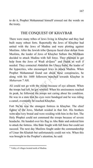 167
to do it, Prophet Mohammad himself crossed out the words on
the treaty.
THE CONQUEST OF KHAYBAR
There were many tribes of Jews living in Khaybar and they had
built many robust forts. Reportedly the Jews of Khaybar had
united with the Jews of Madina and were plotting against
Muslims. After the Jewish tribe Qurayza faced clear defeat from
Muslims, the leader of Jews of Khayber Sallam ibn Mishkam
decided to attack Madina with full force. They planned to get
help from the Jews of Wadi al-Qura31
and Fadak as well if
needed. They contacted Abdullah ibn Ubayy Salul, the leader of
the hypocrites, who encouraged Jews to attack Madina. When
Prophet Mohammad found out about these conspiracies, he
along with his 1600 followers marched towards Khaybar in
Muharram 7 AH.
Ali could not go with the troops because of eye ailment. When
the troops had left, he got worried. When his anxiousness reached
its peak, he followed the troops not caring about his condition.
He was in a state that his eyes were bandaged and he was riding
a camel, eventually he reached Khaybar.
Fort Na‟im was the strongest fortress in Khaybar. The chief
fighter of the Jews, Marhab resided in that fort. His brothers
were also very brutal and were residing with him in the fort. The
Holy Prophet could not command the troops because of severe
headache. He handed over his flag to Abu Bakr and ordered him
to attack the fortress. Abu Bakr fought with full force but could not
succeed. The next day Muslims fought under the commandership
of Umar ibn Khattab but unfortunately could not win. When this
was brought to the Prophet‟s attention, he said:
31
Valley of villages located north of Madina.
 