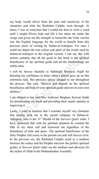 16
my body would shiver from the pain and sensitivity of the
situations and what the Rashidun Caliphs went through. At
times, I was so conscious that I would not dare to write a word
until I sought Divine help and felt it has taken me under the
wings and given me the strength to transcribe the Urdu version
into the English language for the world to benefit from this
precious piece of writing by Sultan-ul-Ashiqeen. For sure, I
could not depict the true colour and spirit of the words used by
Sultan-ul-Ashiqeen in the original version. I can say this with
utmost certainty that all the good in this book is the spiritual
beneficence of my spiritual guide and all the shortcomings are
solely mine.
I will be forever thankful to Sahibzadi Muneeza Najib for
boosting my confidence in times when I almost gave up on this
enormous task. Her precious advice clanged to me throughout
the process. She said, “Believe and depend on the spiritual
beneficence and help of your spiritual guide and not on your own
abilities.”
I am obliged to her and Mrs. Ambreen Moghees Sarwari Qadri
for proofreading my book and providing their expert opinion in
improving it.
Lastly, I want to mention that I consider myself very fortunate
that destiny took me to the sacred company of Sultan-ul-
Ashiqeen, who is the 31st
Shaikh of the Sarwari Qadri order. I
have witnessed that with his spiritual attention he washed the
filth of my inner self and bestowed me regardless of the
boundaries of time and space. The spiritual beneficence of the
Holy Prophet still exists in the present era and will forever exist.
In the previous era, the Rashidun Caliphs acted as a medium
between the seeker and the Prophet and now the perfect spiritual
guides of Sarwari Qadri order are the medium and advocate for
the seeker of Allah in the Mohammadan Assembly.
 
