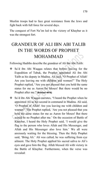 170
Muslim troops had to face great resistance from the Jews and
fight back with full force for several days.
The conquest of Fort Na‟im led to the victory of Khaybar as it
was the strongest fort.
GRANDEUR OF ALI IBN ABI TALIB
IN THE WORDS OF PROPHET
MOHAMMAD
Following Hadiths describe the grandeur of Ali ibn Abi Talib:
 Sa‟d ibn Abi Waqqas relates that before leaving for the
Expedition of Tabuk, the Prophet appointed Ali ibn Abi
Talib as his deputy in Madina. Ali said, “O Prophet of Allah!
Are you leaving me with children and women?” The Holy
Prophet replied, “Are you not pleased that you hold the same
status for me as Aaron for Moses! But there would be no
Prophet after me.” (Bukhari 4416)
 Sa‟d ibn Abi Waqqas narrates, “I heard the Prophet when he
appointed Ali as his second in command in Madina. Ali said,
„O Prophet of Allah! Are you leaving me with children and
women?‟ The Prophet replied, „Are you not pleased that you
hold the same status for me as Aaron for Moses! But there
would be no Prophet after me.‟ On the occasion of Battle of
Khaybar, I heard the Holy Prophet said, „I would give the
flag to the person who loves Allah and His Messenger, and
Allah and His Messenger also love him.‟ We all were
anxiously waiting for the blessing. Then the Holy Prophet
said, „Bring Ali.‟ Ali was called, he was suffering from eye
ailment. The Holy Prophet applied his sacred saliva to Ali‟s
eyes and gave him the flag. Allah blessed Ali with victory in
the Battle of Khaybar. Furthermore, when the verse was
revealed:
 