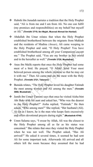 172
 Hubshi ibn Junadah narrates a tradition that the Holy Prophet
said, “Ali is from me and I am from Ali. No one can fulfil
(my promises and responsibilities) on my behalf but myself
or Ali.” (Tirmidhi 3719, Ibn Majah, Musnad Ahmad ibn Hanbal)
 Abdullah ibn Umar relates that when the Holy Prophet
established brotherhood between the migrants from Makkah
and the residents of Madina (Ansar), Ali came weeping to
the Holy Prophet and said, “O Holy Prophet! You have
established brotherhood among all your Companions except
me.” The Prophet said, “You are my brother in this world
and in the hereafter as well.” (Tirmidhi 3720, Mustadrak)
 Anas ibn Malik reports that once the Holy Prophet had some
meat of a bird. He prayed, “O Allah! Send Your most
beloved person among the whole creation so that he may eat
it with me.” Then Ali came and ate the meat with the Holy
Prophet. (Tirmidhi 3721, Tabarani)
 Buraida relates, “The Holy Prophet loved his daughter Fatimah
the most among women and Ali among the men.” (Tirmidhi
3868, Mustadrak)
 Jamih ibn Umair Tamimi says that once he visited Aisha bint
Abi Bakr with his aunt and asked her, “Who was the dearest
to the Holy Prophet?” Aisha replied, “Fatimah.” He then
asked, “Who among men?” She replied, “Her husband (Ali).
As far as I know, he is the man who keeps fasts excessively
and offers devotional prayers during night.” (Mustadrak 4744)
 Umm Salama says, “I swear by Allah, Ali was the closest to
the Holy Prophet among all as far as his status was
concerned.” She relates that once they visited the Holy Prophet
when he was not well. The Prophet asked, “Has Ali
arrived?” He asked it several times, it seemed he had sent
Ali for some important task. Afterwards Ali arrived and all
others left the room because they assumed that he had
 