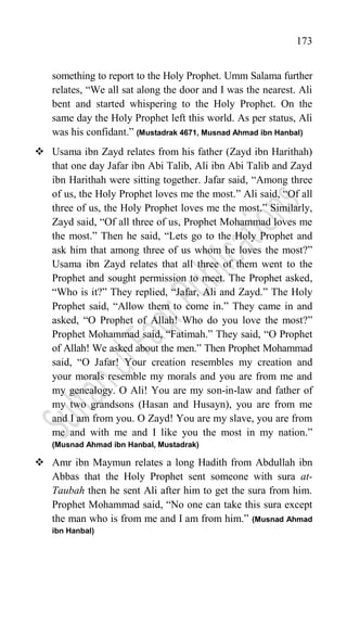 173
something to report to the Holy Prophet. Umm Salama further
relates, “We all sat along the door and I was the nearest. Ali
bent and started whispering to the Holy Prophet. On the
same day the Holy Prophet left this world. As per status, Ali
was his confidant.” (Mustadrak 4671, Musnad Ahmad ibn Hanbal)
 Usama ibn Zayd relates from his father (Zayd ibn Harithah)
that one day Jafar ibn Abi Talib, Ali ibn Abi Talib and Zayd
ibn Harithah were sitting together. Jafar said, “Among three
of us, the Holy Prophet loves me the most.” Ali said, “Of all
three of us, the Holy Prophet loves me the most.” Similarly,
Zayd said, “Of all three of us, Prophet Mohammad loves me
the most.” Then he said, “Lets go to the Holy Prophet and
ask him that among three of us whom he loves the most?”
Usama ibn Zayd relates that all three of them went to the
Prophet and sought permission to meet. The Prophet asked,
“Who is it?” They replied, “Jafar, Ali and Zayd.” The Holy
Prophet said, “Allow them to come in.” They came in and
asked, “O Prophet of Allah! Who do you love the most?”
Prophet Mohammad said, “Fatimah.” They said, “O Prophet
of Allah! We asked about the men.” Then Prophet Mohammad
said, “O Jafar! Your creation resembles my creation and
your morals resemble my morals and you are from me and
my genealogy. O Ali! You are my son-in-law and father of
my two grandsons (Hasan and Husayn), you are from me
and I am from you. O Zayd! You are my slave, you are from
me and with me and I like you the most in my nation.”
(Musnad Ahmad ibn Hanbal, Mustadrak)
 Amr ibn Maymun relates a long Hadith from Abdullah ibn
Abbas that the Holy Prophet sent someone with sura at-
Taubah then he sent Ali after him to get the sura from him.
Prophet Mohammad said, “No one can take this sura except
the man who is from me and I am from him.” (Musnad Ahmad
ibn Hanbal)
 