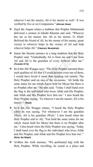 175
whoever I am the master, Ali is his master as well.‟ It was
verified by five or six Companions.” (Ahmad, Nisai)
 Zayd ibn Arqam relates a tradition that Prophet Mohammad
delivered a sermon at Ghadir Khumm and said, “Whoever
has me as his master, has Ali as his master. O Allah!
Befriend the friend of Ali, be the enemy of his enemy, grant
victory to whoever helps in the victory of Ali and help
whoever helps Ali.” (Tabarani, Mustadrak)
 Imran ibn Husain narrates in a long tradition that the Holy
Prophet said, “Undoubtedly Ali is from me and I am from
Ali and Ali is the guardian of every believer after me.”
(Tirmidhi 3712)
 Sa‟d ibn Abi Waqqas says, “The Holy Prophet narrated three
such qualities of Ali that if I could possess even one of them,
I would have loved it more than keeping red camels. The
Holy Prophet said on one of the occasions, „Ali holds the
same status for me which Aaron held for Moses but there is
no Prophet after me.‟ He also said, „Today I shall hand over
the flag to the individual who loves Allah and His Prophet,
and Allah and His Prophet love him too.‟ I also heard the
Holy Prophet saying, „To whoever I am the master, Ali is his
master‟.” (Nisai)
 Sa‟d ibn Abi Waqqas relates, “I heard the Holy Prophet
while he was saying, „For whomever I am the guardian
(Wali), Ali is his guardian (Wali).‟ I also heard when the
Holy Prophet said to Ali, „You hold the same status for me
which Aaron held for Moses but there is no Prophet after
me.‟ I also heard when the Holy Prophet was saying, „Today
I shall hand over the flag to the individual who loves Allah
and His Prophet, and Allah and His Prophet love him too‟.”
(Nisai, Ibn Majah)
 Al-Bara ibn Azib narrates, “We performed hajj with the
Holy Prophet. While travelling, he rested at a place and
 