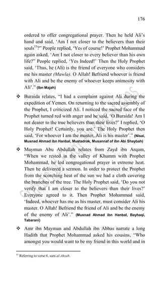 176
ordered to offer congregational prayer. Then he held Ali‟s
hand and said, „Am I not closer to the believers than their
souls33
?” People replied, „Yes of course!‟ Prophet Mohammad
again asked, „Am I not closer to every believer than his own
life?” People replied, „Yes Indeed!‟ Then the Holy Prophet
said, „Thus, he (Ali) is the friend of everyone who considers
me his master (Mawla). O Allah! Befriend whoever is friend
with Ali and be the enemy of whoever keeps animosity with
Ali‟.” (Ibn Majah)
 Buraida relates, “I had a complaint against Ali during the
expedition of Yemen. On returning to the sacred assembly of
the Prophet, I criticized Ali. I noticed the sacred face of the
Prophet turned red with anger and he said, „O Buraida! Am I
not dearer to the true believers than their lives?‟ I replied, „O
Holy Prophet! Certainly, you are.‟ The Holy Prophet then
said, „For whoever I am the master, Ali is his master‟.” (Nisai,
Musnad Ahmad ibn Hanbal, Mustadrak, Musannaf of ibn Abi Shaybah)
 Maymun Abu Abdullah relates from Zayd ibn Arqam,
“When we rested in the valley of Khumm with Prophet
Mohammad, he led congregational prayer in extreme heat.
Then he delivered a sermon. In order to protect the Prophet
from the scorching heat of the sun we had a cloth covering
the branches of the tree. The Holy Prophet said, „Do you not
verify that I am closer to the believers than their lives?‟
Everyone agreed to it. Then Prophet Mohammad said,
„Indeed, whoever has me as his master, must consider Ali his
master. O Allah! Befriend the friend of Ali and be the enemy
of the enemy of Ali‟.” (Musnad Ahmad ibn Hanbal, Bayhaqi,
Tabarani)
 Amr ibn Maymun and Abdullah ibn Abbas narrate a long
Hadith that Prophet Mohammad asked his cousins, “Who
amongst you would want to be my friend in this world and in
33
Referring to verse 6, sura al-Ahzab.
 