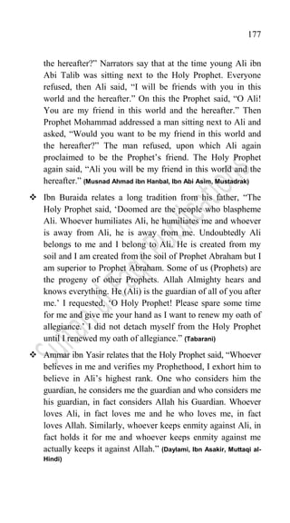 177
the hereafter?” Narrators say that at the time young Ali ibn
Abi Talib was sitting next to the Holy Prophet. Everyone
refused, then Ali said, “I will be friends with you in this
world and the hereafter.” On this the Prophet said, “O Ali!
You are my friend in this world and the hereafter.” Then
Prophet Mohammad addressed a man sitting next to Ali and
asked, “Would you want to be my friend in this world and
the hereafter?” The man refused, upon which Ali again
proclaimed to be the Prophet‟s friend. The Holy Prophet
again said, “Ali you will be my friend in this world and the
hereafter.” (Musnad Ahmad ibn Hanbal, Ibn Abi Asim, Mustadrak)
 Ibn Buraida relates a long tradition from his father, “The
Holy Prophet said, „Doomed are the people who blaspheme
Ali. Whoever humiliates Ali, he humiliates me and whoever
is away from Ali, he is away from me. Undoubtedly Ali
belongs to me and I belong to Ali. He is created from my
soil and I am created from the soil of Prophet Abraham but I
am superior to Prophet Abraham. Some of us (Prophets) are
the progeny of other Prophets. Allah Almighty hears and
knows everything. He (Ali) is the guardian of all of you after
me.‟ I requested, „O Holy Prophet! Please spare some time
for me and give me your hand as I want to renew my oath of
allegiance.‟ I did not detach myself from the Holy Prophet
until I renewed my oath of allegiance.” (Tabarani)
 Ammar ibn Yasir relates that the Holy Prophet said, “Whoever
believes in me and verifies my Prophethood, I exhort him to
believe in Ali‟s highest rank. One who considers him the
guardian, he considers me the guardian and who considers me
his guardian, in fact considers Allah his Guardian. Whoever
loves Ali, in fact loves me and he who loves me, in fact
loves Allah. Similarly, whoever keeps enmity against Ali, in
fact holds it for me and whoever keeps enmity against me
actually keeps it against Allah.” (Daylami, Ibn Asakir, Muttaqi al-
Hindi)
 