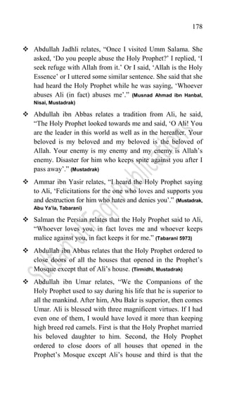 178
 Abdullah Jadhli relates, “Once I visited Umm Salama. She
asked, „Do you people abuse the Holy Prophet?‟ I replied, „I
seek refuge with Allah from it.‟ Or I said, „Allah is the Holy
Essence‟ or I uttered some similar sentence. She said that she
had heard the Holy Prophet while he was saying, „Whoever
abuses Ali (in fact) abuses me‟.” (Musnad Ahmad ibn Hanbal,
Nisai, Mustadrak)
 Abdullah ibn Abbas relates a tradition from Ali, he said,
“The Holy Prophet looked towards me and said, „O Ali! You
are the leader in this world as well as in the hereafter. Your
beloved is my beloved and my beloved is the beloved of
Allah. Your enemy is my enemy and my enemy is Allah‟s
enemy. Disaster for him who keeps spite against you after I
pass away‟.” (Mustadrak)
 Ammar ibn Yasir relates, “I heard the Holy Prophet saying
to Ali, „Felicitations for the one who loves and supports you
and destruction for him who hates and denies you‟.” (Mustadrak,
Abu Ya’la, Tabarani)
 Salman the Persian relates that the Holy Prophet said to Ali,
“Whoever loves you, in fact loves me and whoever keeps
malice against you, in fact keeps it for me.” (Tabarani 5973)
 Abdullah ibn Abbas relates that the Holy Prophet ordered to
close doors of all the houses that opened in the Prophet‟s
Mosque except that of Ali‟s house. (Tirmidhi, Mustadrak)
 Abdullah ibn Umar relates, “We the Companions of the
Holy Prophet used to say during his life that he is superior to
all the mankind. After him, Abu Bakr is superior, then comes
Umar. Ali is blessed with three magnificent virtues. If I had
even one of them, I would have loved it more than keeping
high breed red camels. First is that the Holy Prophet married
his beloved daughter to him. Second, the Holy Prophet
ordered to close doors of all houses that opened in the
Prophet‟s Mosque except Ali‟s house and third is that the
 