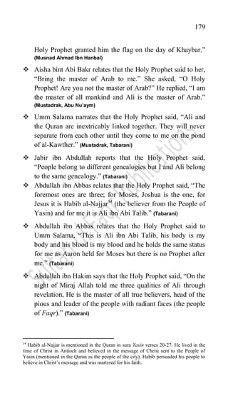 179
Holy Prophet granted him the flag on the day of Khaybar.”
(Musnad Ahmad Ibn Hanbal)
 Aisha bint Abi Bakr relates that the Holy Prophet said to her,
“Bring the master of Arab to me.” She asked, “O Holy
Prophet! Are you not the master of Arab?” He replied, “I am
the master of all mankind and Ali is the master of Arab.”
(Mustadrak, Abu Nu’aym)
 Umm Salama narrates that the Holy Prophet said, “Ali and
the Quran are inextricably linked together. They will never
separate from each other until they come to me on the pond
of al-Kawther.” (Mustadrak, Tabarani)
 Jabir ibn Abdullah reports that the Holy Prophet said,
“People belong to different genealogies but I and Ali belong
to the same genealogy.” (Tabarani)
 Abdullah ibn Abbas relates that the Holy Prophet said, “The
foremost ones are three; for Moses, Joshua is the one, for
Jesus it is Habib al-Najjar34
(the believer from the People of
Yasin) and for me it is Ali ibn Abi Talib.” (Tabarani)
 Abdullah ibn Abbas relates that the Holy Prophet said to
Umm Salama, “This is Ali ibn Abi Talib, his body is my
body and his blood is my blood and he holds the same status
for me as Aaron held for Moses but there is no Prophet after
me.” (Tabarani)
 Abdullah ibn Hakim says that the Holy Prophet said, “On the
night of Miraj Allah told me three qualities of Ali through
revelation, He is the master of all true believers, head of the
pious and leader of the people with radiant faces (the people
of Faqr).” (Tabarani)
34
Habib al-Najjar is mentioned in the Quran in sura Yasin verses 20-27. He lived in the
time of Christ in Antioch and believed in the message of Christ sent to the People of
Yasin (mentioned in the Quran as the people of the city). Habib persuaded his people to
believe in Christ‟s message and was martyred for his faith.
 