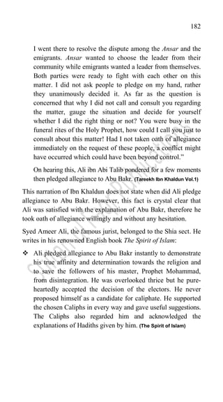 182
I went there to resolve the dispute among the Ansar and the
emigrants. Ansar wanted to choose the leader from their
community while emigrants wanted a leader from themselves.
Both parties were ready to fight with each other on this
matter. I did not ask people to pledge on my hand, rather
they unanimously decided it. As far as the question is
concerned that why I did not call and consult you regarding
the matter, gauge the situation and decide for yourself
whether I did the right thing or not? You were busy in the
funeral rites of the Holy Prophet, how could I call you just to
consult about this matter! Had I not taken oath of allegiance
immediately on the request of these people, a conflict might
have occurred which could have been beyond control.”
On hearing this, Ali ibn Abi Talib pondered for a few moments
then pledged allegiance to Abu Bakr. (Tareekh Ibn Khaldun Vol.1)
This narration of Ibn Khaldun does not state when did Ali pledge
allegiance to Abu Bakr. However, this fact is crystal clear that
Ali was satisfied with the explanation of Abu Bakr, therefore he
took oath of allegiance willingly and without any hesitation.
Syed Ameer Ali, the famous jurist, belonged to the Shia sect. He
writes in his renowned English book The Spirit of Islam:
 Ali pledged allegiance to Abu Bakr instantly to demonstrate
his true affinity and determination towards the religion and
to save the followers of his master, Prophet Mohammad,
from disintegration. He was overlooked thrice but he pure-
heartedly accepted the decision of the electors. He never
proposed himself as a candidate for caliphate. He supported
the chosen Caliphs in every way and gave useful suggestions.
The Caliphs also regarded him and acknowledged the
explanations of Hadiths given by him. (The Spirit of Islam)
 