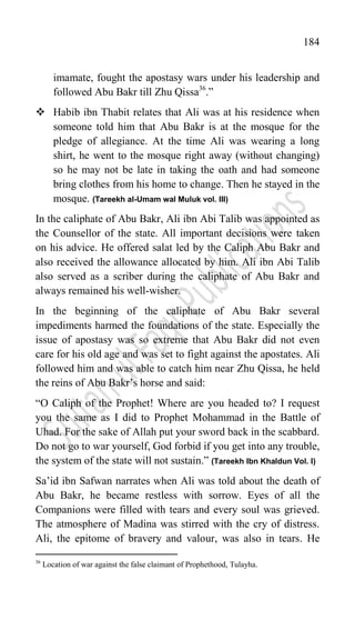 184
imamate, fought the apostasy wars under his leadership and
followed Abu Bakr till Zhu Qissa36
.”
 Habib ibn Thabit relates that Ali was at his residence when
someone told him that Abu Bakr is at the mosque for the
pledge of allegiance. At the time Ali was wearing a long
shirt, he went to the mosque right away (without changing)
so he may not be late in taking the oath and had someone
bring clothes from his home to change. Then he stayed in the
mosque. (Tareekh al-Umam wal Muluk vol. III)
In the caliphate of Abu Bakr, Ali ibn Abi Talib was appointed as
the Counsellor of the state. All important decisions were taken
on his advice. He offered salat led by the Caliph Abu Bakr and
also received the allowance allocated by him. Ali ibn Abi Talib
also served as a scriber during the caliphate of Abu Bakr and
always remained his well-wisher.
In the beginning of the caliphate of Abu Bakr several
impediments harmed the foundations of the state. Especially the
issue of apostasy was so extreme that Abu Bakr did not even
care for his old age and was set to fight against the apostates. Ali
followed him and was able to catch him near Zhu Qissa, he held
the reins of Abu Bakr‟s horse and said:
“O Caliph of the Prophet! Where are you headed to? I request
you the same as I did to Prophet Mohammad in the Battle of
Uhad. For the sake of Allah put your sword back in the scabbard.
Do not go to war yourself, God forbid if you get into any trouble,
the system of the state will not sustain.” (Tareekh Ibn Khaldun Vol. I)
Sa‟id ibn Safwan narrates when Ali was told about the death of
Abu Bakr, he became restless with sorrow. Eyes of all the
Companions were filled with tears and every soul was grieved.
The atmosphere of Madina was stirred with the cry of distress.
Ali, the epitome of bravery and valour, was also in tears. He
36
Location of war against the false claimant of Prophethood, Tulayha.
 