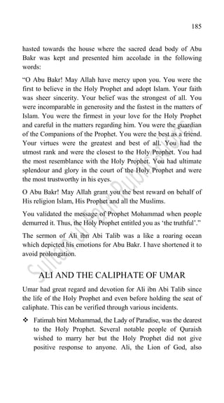 185
hasted towards the house where the sacred dead body of Abu
Bakr was kept and presented him accolade in the following
words:
“O Abu Bakr! May Allah have mercy upon you. You were the
first to believe in the Holy Prophet and adopt Islam. Your faith
was sheer sincerity. Your belief was the strongest of all. You
were incomparable in generosity and the fastest in the matters of
Islam. You were the firmest in your love for the Holy Prophet
and careful in the matters regarding him. You were the guardian
of the Companions of the Prophet. You were the best as a friend.
Your virtues were the greatest and best of all. You had the
utmost rank and were the closest to the Holy Prophet. You had
the most resemblance with the Holy Prophet. You had ultimate
splendour and glory in the court of the Holy Prophet and were
the most trustworthy in his eyes.
O Abu Bakr! May Allah grant you the best reward on behalf of
His religion Islam, His Prophet and all the Muslims.
You validated the message of Prophet Mohammad when people
demurred it. Thus, the Holy Prophet entitled you as „the truthful‟.”
The sermon of Ali ibn Abi Talib was a like a roaring ocean
which depicted his emotions for Abu Bakr. I have shortened it to
avoid prolongation.
ALI AND THE CALIPHATE OF UMAR
Umar had great regard and devotion for Ali ibn Abi Talib since
the life of the Holy Prophet and even before holding the seat of
caliphate. This can be verified through various incidents.
 Fatimah bint Mohammad, the Lady of Paradise, was the dearest
to the Holy Prophet. Several notable people of Quraish
wished to marry her but the Holy Prophet did not give
positive response to anyone. Ali, the Lion of God, also
 