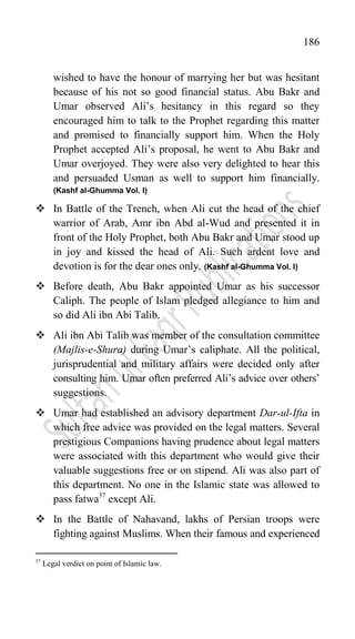 186
wished to have the honour of marrying her but was hesitant
because of his not so good financial status. Abu Bakr and
Umar observed Ali‟s hesitancy in this regard so they
encouraged him to talk to the Prophet regarding this matter
and promised to financially support him. When the Holy
Prophet accepted Ali‟s proposal, he went to Abu Bakr and
Umar overjoyed. They were also very delighted to hear this
and persuaded Usman as well to support him financially.
(Kashf al-Ghumma Vol. I)
 In Battle of the Trench, when Ali cut the head of the chief
warrior of Arab, Amr ibn Abd al-Wud and presented it in
front of the Holy Prophet, both Abu Bakr and Umar stood up
in joy and kissed the head of Ali. Such ardent love and
devotion is for the dear ones only. (Kashf al-Ghumma Vol. I)
 Before death, Abu Bakr appointed Umar as his successor
Caliph. The people of Islam pledged allegiance to him and
so did Ali ibn Abi Talib.
 Ali ibn Abi Talib was member of the consultation committee
(Majlis-e-Shura) during Umar‟s caliphate. All the political,
jurisprudential and military affairs were decided only after
consulting him. Umar often preferred Ali‟s advice over others‟
suggestions.
 Umar had established an advisory department Dar-ul-Ifta in
which free advice was provided on the legal matters. Several
prestigious Companions having prudence about legal matters
were associated with this department who would give their
valuable suggestions free or on stipend. Ali was also part of
this department. No one in the Islamic state was allowed to
pass fatwa37
except Ali.
 In the Battle of Nahavand, lakhs of Persian troops were
fighting against Muslims. When their famous and experienced
37
Legal verdict on point of Islamic law.
 