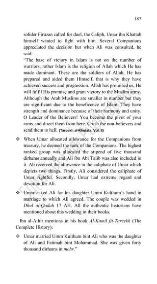 187
solider Firuzan called for duel, the Caliph, Umar ibn Khattab
himself wanted to fight with him. Several Companions
appreciated the decision but when Ali was consulted, he
said:
“The base of victory in Islam is not on the number of
warriors, rather Islam is the religion of Allah which He has
made dominant. These are the soldiers of Allah, He has
prepared and aided them Himself, that is why they have
achieved success and progression. Allah has promised us, He
will fulfil His promise and grant victory to the Muslim army.
Although the Arab Muslims are smaller in number but they
are significant due to the beneficence of Islam. They have
strength and dominance because of their harmony and unity.
O Leader of the Believers! You become the pivot of your
army and direct them from here. Crush the non-believers and
send them to hell. (Tareekh al-Khulafa, Vol. II)
 When Umar allocated allowance for the Companions from
treasury, he deemed the rank of the Companions. The highest
ranked group was allocated the stipend of five thousand
dirhams annually and Ali ibn Abi Talib was also included in
it. Ali received the allowance in the caliphate of Umar which
depicts two things. Firstly, Ali considered the caliphate of
Umar rightful. Secondly, Umar had extreme regard and
devotion for Ali.
 Umar asked Ali for his daughter Umm Kulthum‟s hand in
marriage to which Ali agreed. The couple was wedded in
Dhul al-Qadah 17 AH. All the authentic historians have
mentioned about this wedding in their books.
Ibn al-Athir mentions in his book Al-Kamil fit-Tareekh (The
Complete History):
 Umar married Umm Kulthum bint Ali who was the daughter
of Ali and Fatimah bint Mohammad. She was given forty
thousand dirhams in mehr.”
 