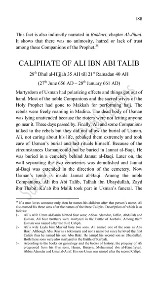 188
This fact is also indirectly narrated in Bukhari, chapter Al-Jihad.
It shows that there was no animosity, hatred or lack of trust
among these Companions of the Prophet.38
CALIPHATE OF ALI IBN ABI TALIB
28th
Dhul al-Hijjah 35 AH till 21st
Ramadan 40 AH
(27th
June 656 AD – 28th
January 661 AD)
Martyrdom of Usman had polarizing effects and things got out of
hand. Most of the noble Companions and the sacred wives of the
Holy Prophet had gone to Makkah for performing hajj. The
rebels were freely roaming in Madina. The dead body of Usman
was lying unattended because the rioters were not letting anyone
go near it. Three days passed by. Finally, Ali and some Companions
talked to the rebels but they did not allow the burial of Usman.
Ali, not caring about his life, rebuked them extremely and took
care of Usman‟s burial and last rituals himself. Because of the
circumstances Usman could not be buried in Jannat al-Baqi. He
was buried in a cemetery behind Jannat al-Baqi. Later on, the
wall separating the two cemeteries was demolished and Jannat
al-Baqi was extended in the direction of the cemetery. Now
Usman‟s tomb is inside Jannat al-Baqi. Among the noble
Companions, Ali ibn Abi Talib, Talhah ibn Ubaydullah, Zayd
ibn Thabit, Ka‟ab ibn Malik took part in Usman‟s funeral. The
38
If a man loves someone only then he names his children after that person‟s name. Ali
also named his three sons after the names of the three Caliphs. Description of which is as
follows:
1- Ali‟s wife Umm al-Banin birthed four sons; Abbas Alamdar, Jaffar, Abdullah and
Usman. All four brothers were martyred in the Battle of Karbala. Among them
Usman was named after the third Caliph.
2- Ali‟s wife Layla bint Mas‟ud bore two sons. Ali named one of the sons as Abu
Bakr. Although Abu Bakr is a teknonym and not a name but since he loved the first
Caliph thus he named his son Abu Bakr. He named his second son as Ubaidullah.
Both these sons were also martyred in the Battle of Karbala.
3- According to the books on genealogy and the books of history, the progeny of Ali
progressed from his five sons, Hasan, Husayn, Mohammad ibn al-Hanafiyyah,
Abbas Alamdar and Umar al-Atraf. His son Umar was named after the second Caliph.
 