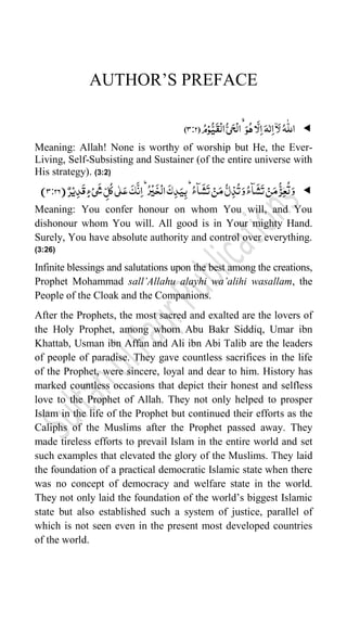 AUTHOR‟S PREFACE

ُ‫م‬ۡ‫و‬ُّ‫ی‬
َ
‫ق‬
ۡ
‫ال‬ُّ‫ی‬َ‫ح‬
ۡ
‫ال‬َۙ‫و‬ُ‫ہ‬‫ا‬
َّ
‫ل‬ِ‫ا‬َ‫ہ‬ّٰ‫ل‬ِ‫ا‬
ۤ
‫ا‬َ‫ل‬ُ‫ہ‬
ّّٰ
‫الل‬
(
3:2
)
Meaning: Allah! None is worthy of worship but He, the Ever-
Living, Self-Subsisting and Sustainer (of the entire universe with
His strategy). (3:2)

َ
‫ش‬
َ
‫ت‬ ۡ‫ن‬َ‫م‬
ُّ‫ل‬ِ‫ذ‬
ُ
‫ت‬َ‫و‬ُ:‫ٓا‬
َ
‫ش‬
َ
‫ت‬ ۡ‫ن‬َ‫م‬
ُّ‫ز‬ِ‫ع‬
ُ
‫ت‬َ‫و‬
ٌ‫ر‬ۡ‫ی‬ِ‫د‬
َ
‫ق‬ٍ:ۡ‫ی‬
َ
‫ش‬ ِ
ّ‫ل‬
ُ
‫ک‬‫ی‬ّٰ‫ل‬َ‫ع‬
َ
‫ک‬
َّ
‫ن‬ِ‫ا‬ُؕ‫ر‬
ۡ
‫ی‬
َ
‫خ‬
ۡ
‫ال‬
َ
‫ک‬ِ‫د‬َ‫ی‬ِ‫ب‬ُؕ:‫ٓا‬
(
3:26
)
Meaning: You confer honour on whom You will, and You
dishonour whom You will. All good is in Your mighty Hand.
Surely, You have absolute authority and control over everything.
(3:26)
Infinite blessings and salutations upon the best among the creations,
Prophet Mohammad sall’Allahu alayhi wa’alihi wasallam, the
People of the Cloak and the Companions.
After the Prophets, the most sacred and exalted are the lovers of
the Holy Prophet, among whom Abu Bakr Siddiq, Umar ibn
Khattab, Usman ibn Affan and Ali ibn Abi Talib are the leaders
of people of paradise. They gave countless sacrifices in the life
of the Prophet, were sincere, loyal and dear to him. History has
marked countless occasions that depict their honest and selfless
love to the Prophet of Allah. They not only helped to prosper
Islam in the life of the Prophet but continued their efforts as the
Caliphs of the Muslims after the Prophet passed away. They
made tireless efforts to prevail Islam in the entire world and set
such examples that elevated the glory of the Muslims. They laid
the foundation of a practical democratic Islamic state when there
was no concept of democracy and welfare state in the world.
They not only laid the foundation of the world‟s biggest Islamic
state but also established such a system of justice, parallel of
which is not seen even in the present most developed countries
of the world.
 