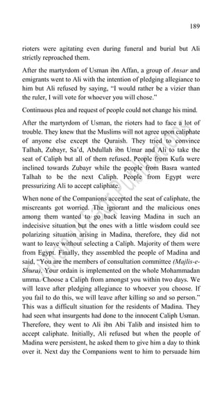 189
rioters were agitating even during funeral and burial but Ali
strictly reproached them.
After the martyrdom of Usman ibn Affan, a group of Ansar and
emigrants went to Ali with the intention of pledging allegiance to
him but Ali refused by saying, “I would rather be a vizier than
the ruler, I will vote for whoever you will chose.”
Continuous plea and request of people could not change his mind.
After the martyrdom of Usman, the rioters had to face a lot of
trouble. They knew that the Muslims will not agree upon caliphate
of anyone else except the Quraish. They tried to convince
Talhah, Zubayr, Sa‟d, Abdullah ibn Umar and Ali to take the
seat of Caliph but all of them refused. People from Kufa were
inclined towards Zubayr while the people from Basra wanted
Talhah to be the next Caliph. People from Egypt were
pressurizing Ali to accept caliphate.
When none of the Companions accepted the seat of caliphate, the
miscreants got worried. The ignorant and the malicious ones
among them wanted to go back leaving Madina in such an
indecisive situation but the ones with a little wisdom could see
polarizing situation arising in Madina, therefore, they did not
want to leave without selecting a Caliph. Majority of them were
from Egypt. Finally, they assembled the people of Madina and
said, “You are the members of consultation committee (Majlis-e-
Shura). Your ordain is implemented on the whole Mohammadan
umma. Choose a Caliph from amongst you within two days. We
will leave after pledging allegiance to whoever you choose. If
you fail to do this, we will leave after killing so and so person.”
This was a difficult situation for the residents of Madina. They
had seen what insurgents had done to the innocent Caliph Usman.
Therefore, they went to Ali ibn Abi Talib and insisted him to
accept caliphate. Initially, Ali refused but when the people of
Madina were persistent, he asked them to give him a day to think
over it. Next day the Companions went to him to persuade him
 