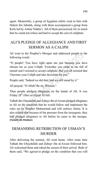 190
again. Meanwhile, a group of Egyptian rebels went to him with
Hakim ibn Jabalah, along with them accompanied a group from
Kufa led by Ashtar Nakha‟i. All of them pressurized Ali so much
that he could not refuse and had to accept the seat of caliphate.
ALI‟S PLEDGE OF ALLEGIANCE AND FIRST
SERMON AS A CALIPH
Ali went to the Prophet‟s Mosque and addressed people in the
following words:
“O people! You have right upon me just because you have
chosen me as your Caliph. Yesterday you came to me full of
tumult and I resisted to accept caliphate. But you all insisted that
I become your Caliph and take decisions for you.”
People said, “Indeed we did that, and we still stand by it.”
Ali prayed, “O Allah! Be my Witness.”
Then people pledged allegiance on the hands of Ali. It was
Friday 28th
Dhul al-Hijjah 35 AH.
Talhah ibn Ubaydullah and Zubayr ibn al-Awam pledged allegiance
to Ali on the condition that he would follow and implement the
rules set by Prophet Mohammad and will enforce sharia. It is
also related that because of the pressure from the insurgents, they
had pledged allegiance to Ali before he came to the mosque.
(Tareekh ibn Khaldun)
DEMANDING RETRIBUTION OF USMAN‟S
MURDER
After delivering the sermon, Ali went home. After some time
Talhah ibn Ubaydullah and Zubayr ibn al-Awam followed him.
Ali welcomed them and asked the reason of their arrival. Both of
them said, “We agreed to pledge on the condition that you will
 