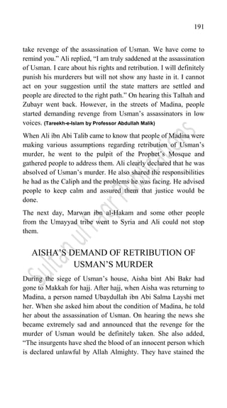 191
take revenge of the assassination of Usman. We have come to
remind you.” Ali replied, “I am truly saddened at the assassination
of Usman. I care about his rights and retribution. I will definitely
punish his murderers but will not show any haste in it. I cannot
act on your suggestion until the state matters are settled and
people are directed to the right path.” On hearing this Talhah and
Zubayr went back. However, in the streets of Madina, people
started demanding revenge from Usman‟s assassinators in low
voices. (Tareekh-e-Islam by Professor Abdullah Malik)
When Ali ibn Abi Talib came to know that people of Madina were
making various assumptions regarding retribution of Usman‟s
murder, he went to the pulpit of the Prophet‟s Mosque and
gathered people to address them. Ali clearly declared that he was
absolved of Usman‟s murder. He also shared the responsibilities
he had as the Caliph and the problems he was facing. He advised
people to keep calm and assured them that justice would be
done.
The next day, Marwan ibn al-Hakam and some other people
from the Umayyad tribe went to Syria and Ali could not stop
them.
AISHA‟S DEMAND OF RETRIBUTION OF
USMAN‟S MURDER
During the siege of Usman‟s house, Aisha bint Abi Bakr had
gone to Makkah for hajj. After hajj, when Aisha was returning to
Madina, a person named Ubaydullah ibn Abi Salma Layshi met
her. When she asked him about the condition of Madina, he told
her about the assassination of Usman. On hearing the news she
became extremely sad and announced that the revenge for the
murder of Usman would be definitely taken. She also added,
“The insurgents have shed the blood of an innocent person which
is declared unlawful by Allah Almighty. They have stained the
 