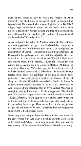 192
glory of the sanctified city to which the Prophet of Allah
migrated. They shed blood in the sacred month in which killing
is prohibited. They looted what was not legit for them. By Allah!
Single finger of Usman is better than the world full of such
rioters. Undoubtedly, Usman is pure and free of the accusations
rioters blamed him for, just like gold is refined of impurities and
dirt is washed off from the cloth.”
Aisha postponed her return to Madina. Abdullah ibn Hadrami,
who was appointed as the governor of Makkah by Usman, went
to Aisha and said, “I will be the first one to take revenge for the
assassination of Usman.” On hearing this, all the people from the
Umayyad tribe gathered who had left for Makkah after the
martyrdom of Usman. Sa‟id ibn al-As and Walid ibn Uqba were
also among them. From Madina, Talhah ibn Ubaydullah and
Zubayr ibn al-Awam had also come to Makkah. Abdullah ibn
Amir from Basra and Ya‟la ibn Umayyah from Yemen arrived
with six hundred camels and six lakh dinars. Talhah and Zubayr
briefed them about the condition of Madina in detail. They
particularly discussed the assassination of Usman, pledge of
allegiance taken by Ali and the demand of retribution for Usman‟s
murder. Some people suggested to go to Syria. Abdullah ibn
Amir disagreed and informed that in Syria Ameer Muawiya is
enough to deal with the rioters. He then suggested, “We should
go to Basra as the people of Basra are naturally inclined towards
Talhah. Moreover, I have deep rooted relations there. When we
will take control over Basra, people there will also stand with us
in demanding the revenge. Thus, we will be in a better position
to fight the murderers of Usman.” Everyone liked this suggestion
and decided to head towards Basra.
When they were ready to leave for Basra, it was announced in
the city, “Aisha bint Abi Bakr is heading towards Basra along
with Talhah and Zubayr. Those who support Islam and want to
take revenge of the assassination of Usman should come along.
 