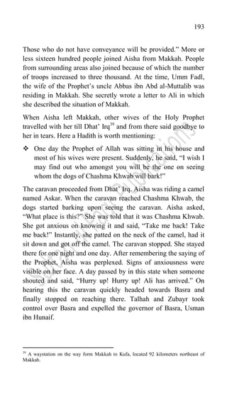 193
Those who do not have conveyance will be provided.” More or
less sixteen hundred people joined Aisha from Makkah. People
from surrounding areas also joined because of which the number
of troops increased to three thousand. At the time, Umm Fadl,
the wife of the Prophet‟s uncle Abbas ibn Abd al-Muttalib was
residing in Makkah. She secretly wrote a letter to Ali in which
she described the situation of Makkah.
When Aisha left Makkah, other wives of the Holy Prophet
travelled with her till Dhat‟ Irq39
and from there said goodbye to
her in tears. Here a Hadith is worth mentioning:
 One day the Prophet of Allah was sitting in his house and
most of his wives were present. Suddenly, he said, “I wish I
may find out who amongst you will be the one on seeing
whom the dogs of Chashma Khwab will bark!”
The caravan proceeded from Dhat‟ Irq. Aisha was riding a camel
named Askar. When the caravan reached Chashma Khwab, the
dogs started barking upon seeing the caravan. Aisha asked,
“What place is this?” She was told that it was Chashma Khwab.
She got anxious on knowing it and said, “Take me back! Take
me back!” Instantly, she patted on the neck of the camel, had it
sit down and got off the camel. The caravan stopped. She stayed
there for one night and one day. After remembering the saying of
the Prophet, Aisha was perplexed. Signs of anxiousness were
visible on her face. A day passed by in this state when someone
shouted and said, “Hurry up! Hurry up! Ali has arrived.” On
hearing this the caravan quickly headed towards Basra and
finally stopped on reaching there. Talhah and Zubayr took
control over Basra and expelled the governor of Basra, Usman
ibn Hunaif.
39
A waystation on the way form Makkah to Kufa, located 92 kilometers northeast of
Makkah.
 