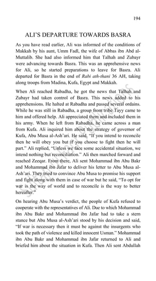 194
ALI‟S DEPARTURE TOWARDS BASRA
As you have read earlier, Ali was informed of the conditions of
Makkah by his aunt, Umm Fadl, the wife of Abbas ibn Abd al-
Muttalib. She had also informed him that Talhah and Zubayr
were advancing towards Basra. This was an apprehensive news
for Ali, so he started preparations to leave for Basra. Ali
departed for Basra in the end of Rabi ath-thani 36 AH, taking
along troops from Madina, Kufa, Egypt and Makkah.
When Ali reached Rabadha, he got the news that Talhah and
Zubayr had taken control of Basra. This news added to his
apprehensions. He halted at Rabadha and passed several ordains.
While he was still in Rabadha, a group from tribe Tayy came to
him and offered help. Ali appreciated them and included them in
his army. When he left from Rabadha, he came across a man
from Kufa. Ali inquired him about the strategy of governor of
Kufa, Abu Musa al-Ash‟ari. He said, “If you intend to reconcile
then he will obey you but if you choose to fight then he will
part.” Ali replied, “Unless we face some accidental situation, we
intend nothing but reconciliation.” Ali then marched forward and
reached Zeeqar. From there, Ali sent Mohammad ibn Abu Bakr
and Mohammad ibn Jafar to deliver his letter to Abu Musa al-
Ash‟ari. They tried to convince Abu Musa to promise his support
and fight along with them in case of war but he said, “To opt for
war is the way of world and to reconcile is the way to better
hereafter.”
On hearing Abu Musa‟s verdict, the people of Kufa refused to
cooperate with the representatives of Ali. Due to which Mohammad
ibn Abu Bakr and Mohammad ibn Jafar had to take a stern
stance but Abu Musa al-Ash‟ari stood by his decision and said,
“If war is necessary then it must be against the insurgents who
took the path of violence and killed innocent Usman.” Mohammad
ibn Abu Bakr and Mohammad ibn Jafar returned to Ali and
briefed him about the situation in Kufa. Then Ali sent Abdullah
 