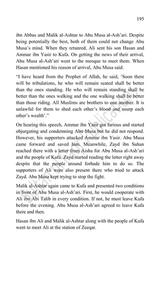 195
ibn Abbas and Malik al-Ashtar to Abu Musa al-Ash‟ari. Despite
being potentially the best, both of them could not change Abu
Musa‟s mind. When they retunred, Ali sent his son Hasan and
Ammar ibn Yasir to Kufa. On getting the news of their arrival,
Abu Musa al-Ash‟ari went to the mosque to meet them. When
Hasan mentioned his reason of arrival, Abu Musa said:
“I have heard from the Prophet of Allah, he said, „Soon there
will be tribulations, he who will remain seated shall be better
than the ones standing. He who will remain standing shall be
better than the ones walking and the one walking shall be better
than those riding. All Muslims are brothers to one another. It is
unlawful for them to shed each other‟s blood and usurp each
other‟s wealth‟.”
On hearing this speech, Ammar ibn Yasir got furious and started
objurgating and condemning Abu Musa but he did not respond.
However, his supporters attacked Ammar ibn Yasir. Abu Musa
came forward and saved him. Meanwhile, Zayd ibn Suhan
reached there with a letter from Aisha for Abu Musa al-Ash‟ari
and the people of Kufa. Zayd started reading the letter right away
despite that the people around forbade him to do so. The
supporters of Ali were also present there who tried to attack
Zayd. Abu Musa kept trying to stop the fight.
Malik al-Ashtar again came to Kufa and presented two conditions
in front of Abu Musa al-Ash‟ari. First, he would cooperate with
Ali ibn Abi Talib in every condition. If not, he must leave Kufa
before the evening. Abu Musa al-Ash‟ari agreed to leave Kufa
there and then.
Hasan ibn Ali and Malik al-Ashtar along with the people of Kufa
went to meet Ali at the station of Zeeqar.
 