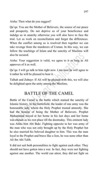 197
Aisha: Then what do you suggest?
Qa‟qa: You are the Mother of Believers, the source of our peace
and prosperity. Do not deprive us of your beneficence and
indulge us in anarchy otherwise you will also have to face the
trial. Let us work on reconciliation and forget the differences.
When the conflict among us is resolved then together we can
take revenge from the murderers of Usman. In this way, we can
follow the teachings of Islam and the sanctity of Muslims will
also be secured.
Aisha: Your suggestion is valid, we agree to it as long as Ali
approves of it as well.
Qa‟qa: I will go talk to him right now. I am sure he will agree to
it rather he will be pleased to hear it.
Talhah and Zubayr: If Ali will be pleased with this, we will also
be delighted upon the unity among the Muslims.
BATTLE OF THE CAMEL
Battle of the Camel is the battle which stained the sanctity of
Islamic history. In the battlefield, the leader of one army was the
honourable lady whom the Holy Prophet trusted utmostly. She
had the honour of being the Mother of Believers. Prophet
Mohammad stayed at her home in his last days and her home
was chosen as his rest place till the doomsday. This eminent lady
was Aisha bint Abi Bakr. Fighting opposite to her was army of
the man who was not only brought up by the Holy Prophet but
he also married his beloved daughter to him. This was the man
loyal to the Prophet and brave like a lion, he was none other than
Ali ibn Abi Talib.
It did not suit both personalities to fight against each other. They
should not have gotten into a war. In fact, they were not fighting
against one another. The world can attest, they did not fight on
 
