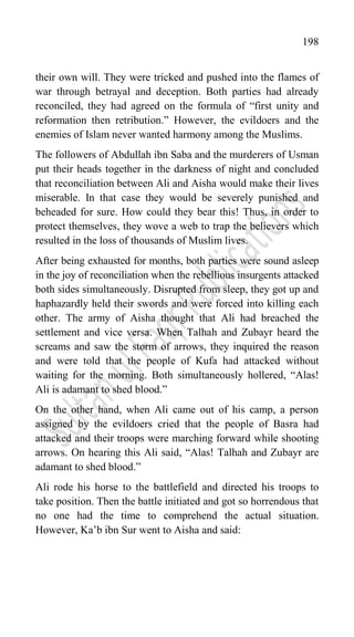 198
their own will. They were tricked and pushed into the flames of
war through betrayal and deception. Both parties had already
reconciled, they had agreed on the formula of “first unity and
reformation then retribution.” However, the evildoers and the
enemies of Islam never wanted harmony among the Muslims.
The followers of Abdullah ibn Saba and the murderers of Usman
put their heads together in the darkness of night and concluded
that reconciliation between Ali and Aisha would make their lives
miserable. In that case they would be severely punished and
beheaded for sure. How could they bear this! Thus, in order to
protect themselves, they wove a web to trap the believers which
resulted in the loss of thousands of Muslim lives.
After being exhausted for months, both parties were sound asleep
in the joy of reconciliation when the rebellious insurgents attacked
both sides simultaneously. Disrupted from sleep, they got up and
haphazardly held their swords and were forced into killing each
other. The army of Aisha thought that Ali had breached the
settlement and vice versa. When Talhah and Zubayr heard the
screams and saw the storm of arrows, they inquired the reason
and were told that the people of Kufa had attacked without
waiting for the morning. Both simultaneously hollered, “Alas!
Ali is adamant to shed blood.”
On the other hand, when Ali came out of his camp, a person
assigned by the evildoers cried that the people of Basra had
attacked and their troops were marching forward while shooting
arrows. On hearing this Ali said, “Alas! Talhah and Zubayr are
adamant to shed blood.”
Ali rode his horse to the battlefield and directed his troops to
take position. Then the battle initiated and got so horrendous that
no one had the time to comprehend the actual situation.
However, Ka‟b ibn Sur went to Aisha and said:
 