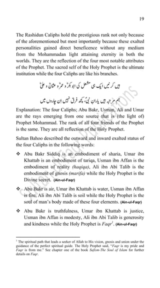 19
The Rashidun Caliphs hold the prestigious rank not only because
of the aforementioned but most importantly because these exalted
personalities gained direct beneficence without any medium
from the Mohammadan light attaining eternity in both the
worlds. They are the reflection of the four most notable attributes
of the Prophet. The sacred self of the Holy Prophet is the ultimate
institution while the four Caliphs are like his branches.
‫ںیہ‬
‫رکںین‬
‫ا‬
‫کی‬
‫یہ‬
‫یک‬‫لعشم‬
ؓؓ‫لع‬‫و‬ ؓ‫امثعن‬‫و‬ؓ‫رمع‬‫و‬ؓ‫رکب‬‫اوب‬
‫مہ‬
‫ںیہ‬‫رمہبت‬
ؓ
‫ای‬
ؓ‫اران‬
ؐ‫یبن‬
،
‫ںیہن‬‫رفق‬‫ھچک‬
‫ںیم‬‫اچاروں‬‫ن‬‫ا‬
Explanation: The four Caliphs; Abu Bakr, Usman, Ali and Umar
are the rays emerging from one source that is (the light of)
Prophet Mohammad. The rank of all four friends of the Prophet
is the same. They are all reflection of the Holy Prophet.
Sultan Bahoo described the outward and inward exalted status of
the four Caliphs in the following words:
 Abu Bakr Siddiq is an embodiment of sharia, Umar ibn
Khattab is an embodiment of tariqa, Usman ibn Affan is the
embodiment of reality (haqiqa), Ali ibn Abi Talib is the
embodiment of gnosis (marifa) while the Holy Prophet is the
Divine secret. (Ain-ul-Faqr)
 Abu Bakr is air, Umar ibn Khattab is water, Usman ibn Affan
is fire, Ali ibn Abi Talib is soil while the Holy Prophet is the
soul of man‟s body made of these four elements. (Ain-ul-Faqr)
 Abu Bakr is truthfulness, Umar ibn Khattab is justice,
Usman ibn Affan is modesty, Ali ibn Abi Talib is generosity
and kindness while the Holy Prophet is Faqr1
. (Ain-ul-Faqr)
1
The spiritual path that leads a seeker of Allah to His vision, gnosis and union under the
guidance of the perfect spiritual guide. The Holy Prophet said, “Faqr is my pride and
Faqr is from me.” See chapter one of the book Sufism-The Soul of Islam for further
details on Faqr.
 