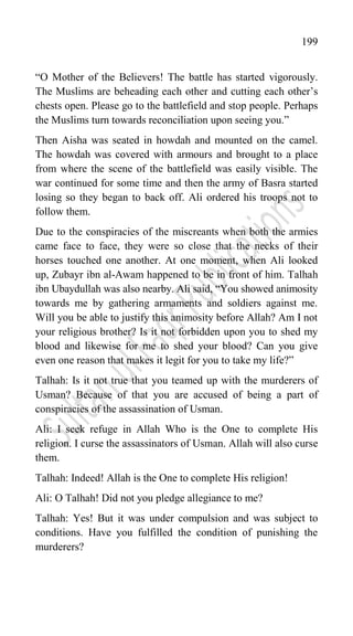 199
“O Mother of the Believers! The battle has started vigorously.
The Muslims are beheading each other and cutting each other‟s
chests open. Please go to the battlefield and stop people. Perhaps
the Muslims turn towards reconciliation upon seeing you.”
Then Aisha was seated in howdah and mounted on the camel.
The howdah was covered with armours and brought to a place
from where the scene of the battlefield was easily visible. The
war continued for some time and then the army of Basra started
losing so they began to back off. Ali ordered his troops not to
follow them.
Due to the conspiracies of the miscreants when both the armies
came face to face, they were so close that the necks of their
horses touched one another. At one moment, when Ali looked
up, Zubayr ibn al-Awam happened to be in front of him. Talhah
ibn Ubaydullah was also nearby. Ali said, “You showed animosity
towards me by gathering armaments and soldiers against me.
Will you be able to justify this animosity before Allah? Am I not
your religious brother? Is it not forbidden upon you to shed my
blood and likewise for me to shed your blood? Can you give
even one reason that makes it legit for you to take my life?”
Talhah: Is it not true that you teamed up with the murderers of
Usman? Because of that you are accused of being a part of
conspiracies of the assassination of Usman.
Ali: I seek refuge in Allah Who is the One to complete His
religion. I curse the assassinators of Usman. Allah will also curse
them.
Talhah: Indeed! Allah is the One to complete His religion!
Ali: O Talhah! Did not you pledge allegiance to me?
Talhah: Yes! But it was under compulsion and was subject to
conditions. Have you fulfilled the condition of punishing the
murderers?
 